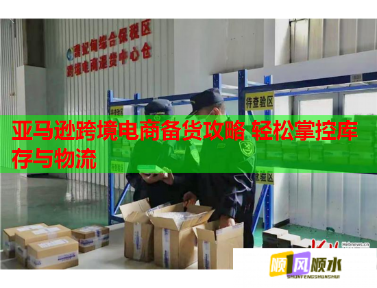 亚马逊跨境电商备货攻略 轻松掌控库存与物流 亚马逊跨境电商备货攻略 轻松掌控库存与物流