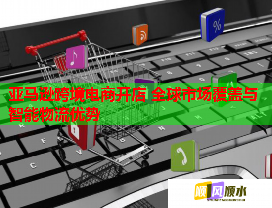 亚马逊跨境电商开店 全球市场覆盖与智能物流优势 亚马逊跨境电商开店 全球市场覆盖与智能物流优势