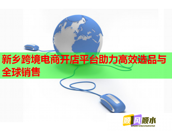 新乡跨境电商开店平台助力高效选品与全球销售